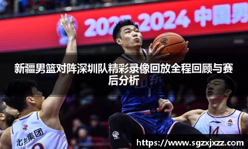 新疆男篮对阵深圳队精彩录像回放全程回顾与赛后分析